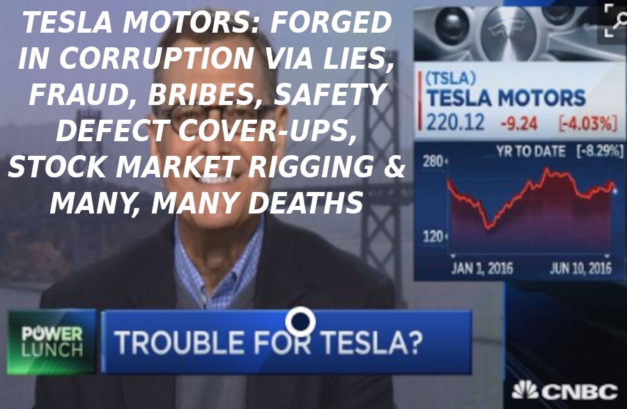 TESLA-IN-TROUBLE-FOR-FRAUD-Elon-Musk-Corruption-And-Crappy-Engineering-Make-Tesla-Cars-So-Unsafe-1-1
Keywords: Rare Earth Mines Of Afghanistan, New America Foundation Corruption, Obama, Obama Campaign Finance, Obama FEC violations, Palo Alto Mafia, Paypal Mafia, Pelosi Corruption, Political bribes, Political Insider,  Eric Schmidts Sex Penthouse, SEC Investigation